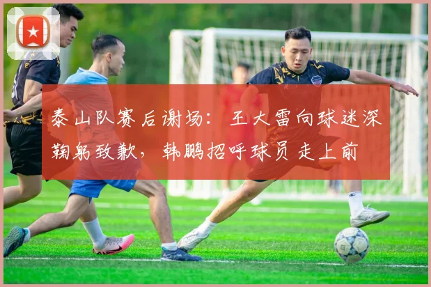 泰山队赛后谢场：王大雷向球迷深鞠躬致歉，韩鹏招呼球员走上前