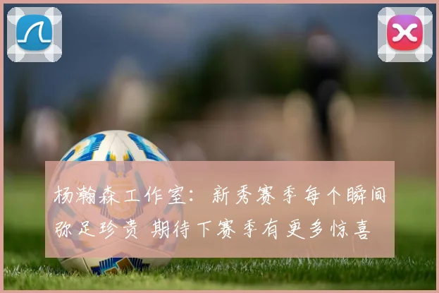 杨瀚森工作室：新秀赛季每个瞬间弥足珍贵 期待下赛季有更多惊喜