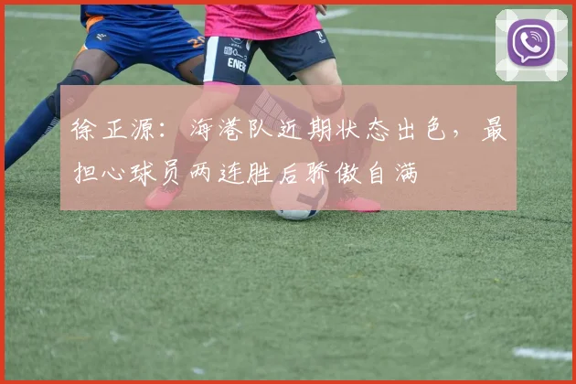 徐正源：海港队近期状态出色，最担心球员两连胜后骄傲自满